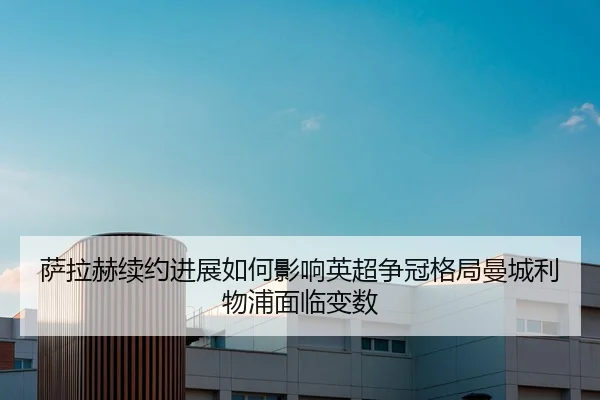 萨拉赫续约进展如何影响英超争冠格局曼城利物浦面临变数