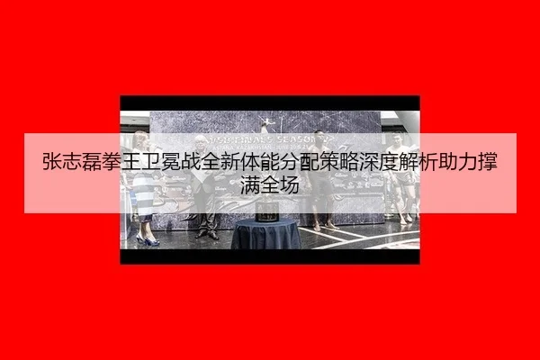 张志磊拳王卫冕战全新体能分配策略深度解析助力撑满全场
