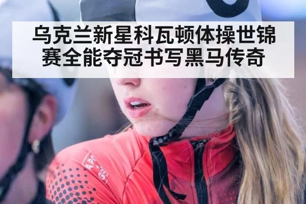 乌克兰新星科瓦顿体操世锦赛全能夺冠书写黑马传奇