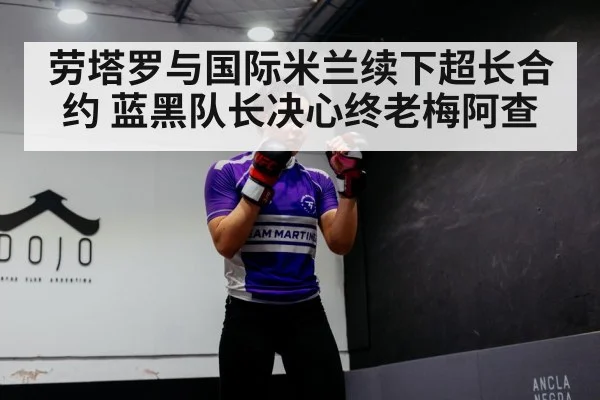 劳塔罗与国际米兰续下超长合约 蓝黑队长决心终老梅阿查