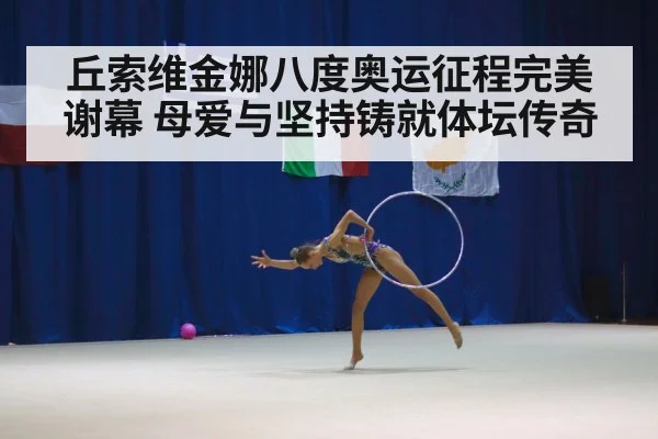 丘索维金娜八度奥运征程完美谢幕 母爱与坚持铸就体坛传奇