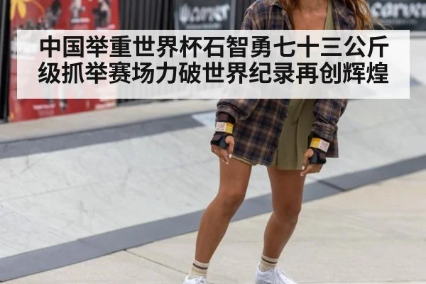 中国举重世界杯石智勇七十三公斤级抓举赛场力破世界纪录再创辉煌