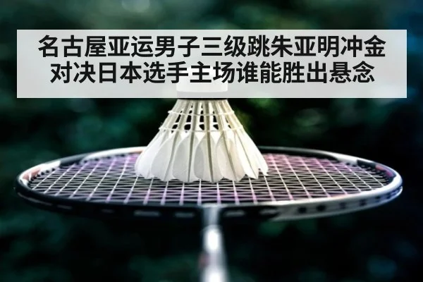 名古屋亚运男子三级跳朱亚明冲金对决日本选手主场谁能胜出悬念